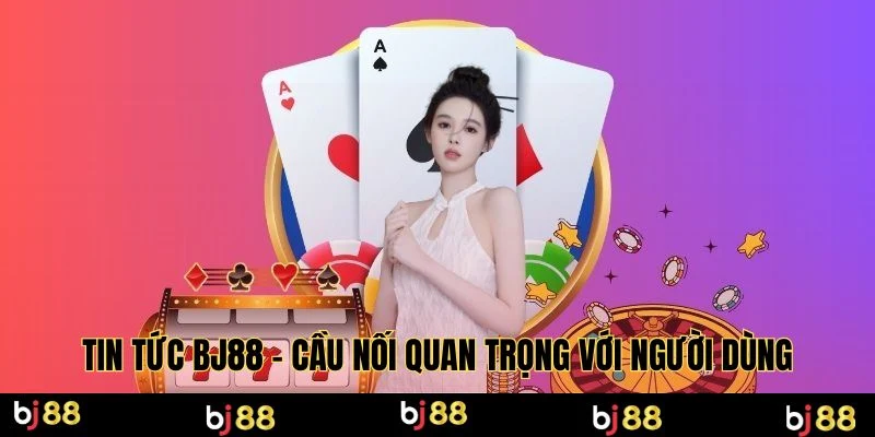 Tin tức BJ88 - Cầu nối quan trọng với người dùng